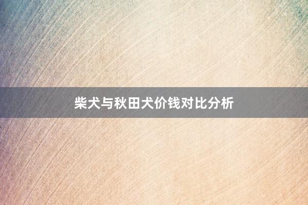 柴犬与秋田犬价钱对比分析